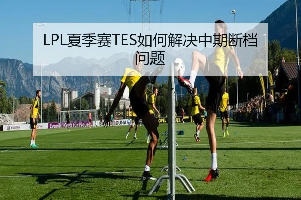 LPL夏季赛TES如何解决中期断档问题